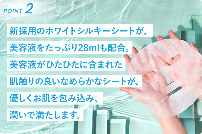 新採用のホワイトシルキーシートが、美容液をたっぷり28mlも配合。美容液がひたひたに含まれた肌触りの良いなめらかなシートが、優しくお肌を包み込み、潤いで満たします。